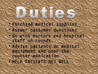 • Purchase medical supplies
• Answer customer questions
• Go with doctors and hospital
staff on rounds
• Advise patients on medical
equipment and over-the-
counter medication
• HELP PATIENTS GET WELL
 