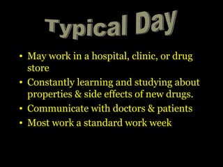 • May work in a hospital, clinic, or drug
store
• Constantly learning and studying about
properties & side effects of new drugs.
• Communicate with doctors & patients
• Most work a standard work week
 
