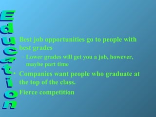 • Best job opportunities go to people with
best grades
– Lower grades will get you a job, however,
maybe part time
• Companies want people who graduate at
the top of the class.
• Fierce competition
 
