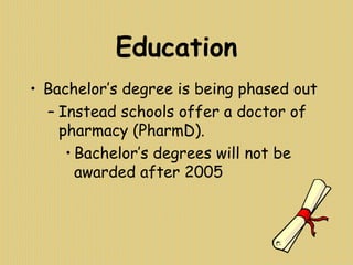 Education
• Bachelor’s degree is being phased out
– Instead schools offer a doctor of
pharmacy (PharmD).
• Bachelor’s degrees will not be
awarded after 2005
 