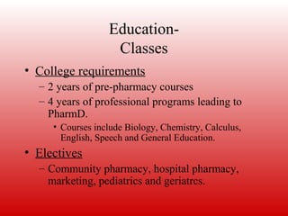 Education-
Classes
• College requirements
– 2 years of pre-pharmacy courses
– 4 years of professional programs leading to
PharmD.
• Courses include Biology, Chemistry, Calculus,
English, Speech and General Education.
• Electives
– Community pharmacy, hospital pharmacy,
marketing, pediatrics and geriatrcs.
 