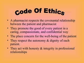 • A pharmacist respects the covenantal relationship
between the patient and pharmacist
• They promote the good of every patient in a
caring, compassionate, and confidential way
• The place concern for the well-being of the patient
• They respect the autonomy & dignity of each
patient.
• They act with honesty & integrity in professional
relationships
 