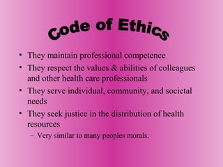 • They maintain professional competence
• They respect the values & abilities of colleagues
and other health care professionals
• They serve individual, community, and societal
needs
• They seek justice in the distribution of health
resources
– Very similar to many peoples morals.
 