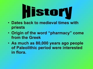 • Dates back to medieval times with
priests
• Origin of the word “pharmacy” come
from the Greek
• As much as 80,000 years ago people
of Paleolithic period were interested
in flora.
 