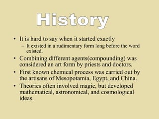 • It is hard to say when it started exactly
– It existed in a rudimentary form long before the word
existed.
• Combining different agents(compounding) was
considered an art form by priests and doctors.
• First known chemical process was carried out by
the artisans of Mesopotamia, Egypt, and China.
• Theories often involved magic, but developed
mathematical, astronomical, and cosmological
ideas.
 