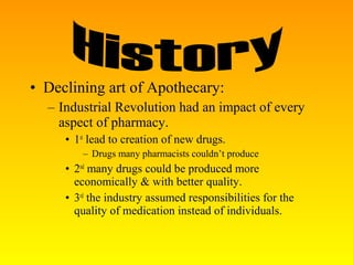 • Declining art of Apothecary:
– Industrial Revolution had an impact of every
aspect of pharmacy.
• 1st
lead to creation of new drugs.
– Drugs many pharmacists couldn’t produce
• 2nd
many drugs could be produced more
economically & with better quality.
• 3rd
the industry assumed responsibilities for the
quality of medication instead of individuals.
 