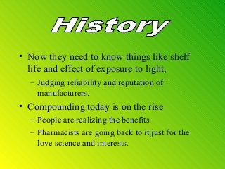 • Now they need to know things like shelf
life and effect of exposure to light,
– Judging reliability and reputation of
manufacturers.
• Compounding today is on the rise
– People are realizing the benefits
– Pharmacists are going back to it just for the
love science and interests.
 