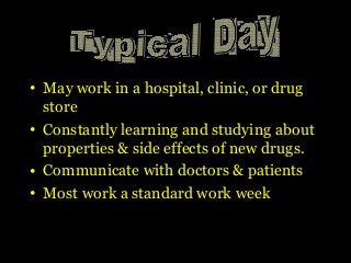 • May work in a hospital, clinic, or drug
store
• Constantly learning and studying about
properties & side effects of new drugs.
• Communicate with doctors & patients
• Most work a standard work week
 