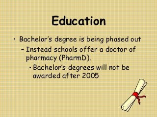 Education
• Bachelor’s degree is being phased out
– Instead schools offer a doctor of
pharmacy (PharmD).
• Bachelor’s degrees will not be
awarded after 2005
 