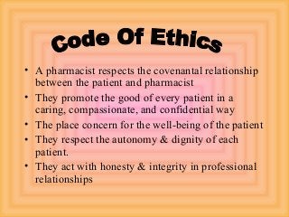 • A pharmacist respects the covenantal relationship
between the patient and pharmacist
• They promote the good of every patient in a
caring, compassionate, and confidential way
• The place concern for the well-being of the patient
• They respect the autonomy & dignity of each
patient.
• They act with honesty & integrity in professional
relationships
 