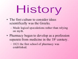 • The first culture to consider ideas
scientifically was the Greeks.
– Made logical speculations rather than relying
on myth.
• Pharmacy began to develop as a profession
separate from medicine in the 18th
century.
– 1821 the first school of pharmacy was
established.
 