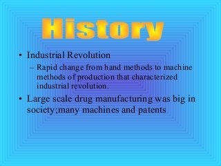 • Industrial Revolution
– Rapid change from hand methods to machine
methods of production that characterized
industrial revolution.
• Large scale drug manufacturing was big in
society;many machines and patents
 