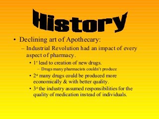 • Declining art of Apothecary:
– Industrial Revolution had an impact of every
aspect of pharmacy.
• 1st
lead to creation of new drugs.
– Drugs many pharmacists couldn’t produce
• 2nd
many drugs could be produced more
economically & with better quality.
• 3rd
the industry assumed responsibilities for the
quality of medication instead of individuals.
 