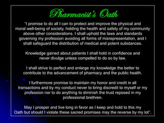 Pharmacist’s Oath
“I promise to do all I can to protect and improve the physical and
moral well-being of society, holding the health and safety of my community
above other considerations. I shall uphold the laws and standards
governing my profession avoiding all forms of misrepresentation, and I
shall safeguard the distribution of medical and potent substances.
Knowledge gained about patients I shall hold in confidence and
never divulge unless compelled to do so by law.
I shall strive to perfect and enlarge my knowledge the better to
contribute to the advancement of pharmacy and the public health.
I furthermore promise to maintain my honor and credit in all
transactions and by my conduct never to bring discredit to myself or my
profession nor to do anything to diminish the trust reposed in my
professional brethren.
May I prosper and live long in favor as I keep and hold to this my
Oath but should I violate these sacred promises may the reverse by my lot”.
 