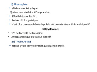 b) Pirenzepine:
 Médicament tricyclique
 structure similaire à l’imipramine.
 Sélectivité pour les M1
 Antisécrétoire gastrique
 N’est plus commercialisée depuis la découverte des antihistaminique H2.
c) Dicyclomine:
• 1/8 de l’activité de l’atropine
• Antispasmodique du tractus digestif.
D) TROPICAMIDE
:
 Utilisé s/f de collyre mydriatique d’action brève.
 