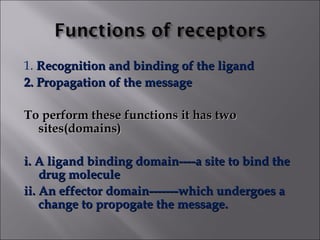 1. Recognition and binding of the ligandRecognition and binding of the ligand
2. Propagation of the message2. Propagation of the message
To perform these functions it has twoTo perform these functions it has two
sites(domains)sites(domains)
i. A ligand binding domain----a site to bind thei. A ligand binding domain----a site to bind the
drug moleculedrug molecule
ii. An effector domain-------which undergoes aii. An effector domain-------which undergoes a
change to propogate the message.change to propogate the message.
 