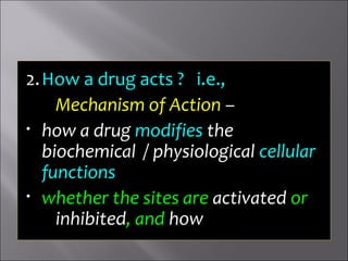 2.How a drug acts ? i.e.,
Mechanism of Action –
• how a drug modifies the
biochemical / physiological cellular
functions
• whether the sites are activated or
inhibited, and how
 
