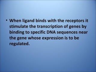 • When ligand binds with the receptors it
stimulate the transcription of genes by
binding to specific DNA sequences near
the gene whose expression is to be
regulated.
 