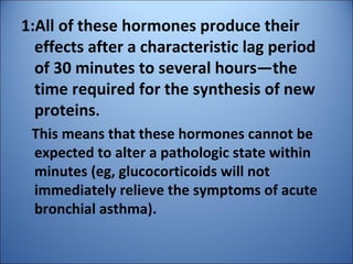 1:All of these hormones produce their
effects after a characteristic lag period
of 30 minutes to several hours—the
time required for the synthesis of new
proteins.
This means that these hormones cannot be
expected to alter a pathologic state within
minutes (eg, glucocorticoids will not
immediately relieve the symptoms of acute
bronchial asthma).
 