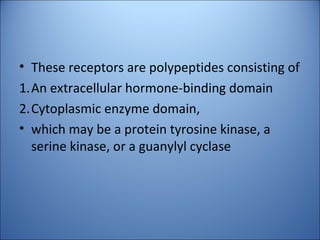 • These receptors are polypeptides consisting of
1.An extracellular hormone-binding domain
2.Cytoplasmic enzyme domain,
• which may be a protein tyrosine kinase, a
serine kinase, or a guanylyl cyclase
 