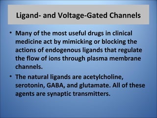 Ligand- and Voltage-Gated Channels
• Many of the most useful drugs in clinical
medicine act by mimicking or blocking the
actions of endogenous ligands that regulate
the flow of ions through plasma membrane
channels.
• The natural ligands are acetylcholine,
serotonin, GABA, and glutamate. All of these
agents are synaptic transmitters.
 