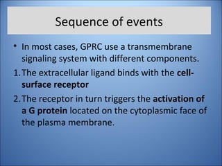 Sequence of events
• In most cases, GPRC use a transmembrane
signaling system with different components.
1.The extracellular ligand binds with the cell-
surface receptor
2.The receptor in turn triggers the activation of
a G protein located on the cytoplasmic face of
the plasma membrane.
 