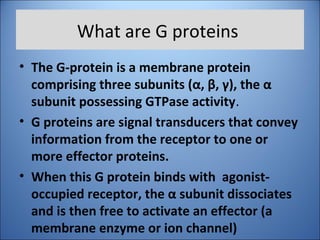 What are G proteins
• The G-protein is a membrane protein
comprising three subunits (α, β, γ), the α
subunit possessing GTPase activity.
• G proteins are signal transducers that convey
information from the receptor to one or
more effector proteins.
• When this G protein binds with agonist-
occupied receptor, the α subunit dissociates
and is then free to activate an effector (a
membrane enzyme or ion channel)
 