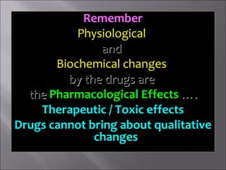 RememberRemember
PhysiologicalPhysiological
andand
Biochemical changesBiochemical changes
by the drugs areby the drugs are
thethe Pharmacological EffectsPharmacological Effects ….….
Therapeutic / Toxic effectsTherapeutic / Toxic effects
Drugs cannot bring about qualitativeDrugs cannot bring about qualitative
changeschanges
 