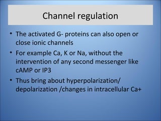 Channel regulation
• The activated G- proteins can also open or
close ionic channels
• For example Ca, K or Na, without the
intervention of any second messenger like
cAMP or IP3
• Thus bring about hyperpolarization/
depolarization /changes in intracellular Ca+
 