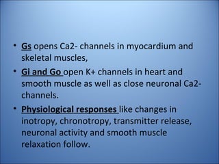 • Gs opens Ca2- channels in myocardium and
skeletal muscles,
• Gi and Go open K+ channels in heart and
smooth muscle as well as close neuronal Ca2-
channels.
• Physiological responses like changes in
inotropy, chronotropy, transmitter release,
neuronal activity and smooth muscle
relaxation follow.
 