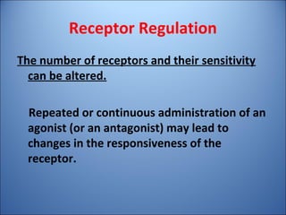 Receptor Regulation
The number of receptors and their sensitivity
can be altered.
Repeated or continuous administration of an
agonist (or an antagonist) may lead to
changes in the responsiveness of the
receptor.
 