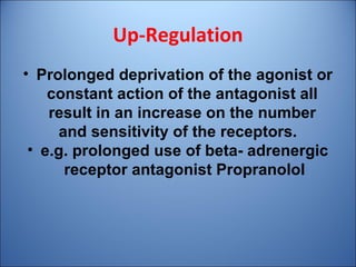 Up-Regulation
• Prolonged deprivation of the agonist or
constant action of the antagonist all
result in an increase on the number
and sensitivity of the receptors.
• e.g. prolonged use of beta- adrenergic
receptor antagonist Propranolol
 