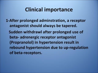 Clinical importance
1-After prolonged adminstration, a receptor
antagonist should always be tapered.
Sudden withdrawl after prolonged use of
beta- adrenergic receptor antagonist
(Propranolol) in hypertension result in
rebound hypertension due to up-regulation
of beta-receptors.
 
