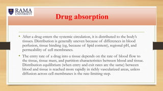 Drug absorption
• After a drug enters the systemic circulation, it is distributed to the body’s
tissues. Distribution is generally uneven because of differences in blood
perfusion, tissue binding (eg, because of lipid content), regional pH, and
permeability of cell membranes.
• The entry rate of a drug into a tissue depends on the rate of blood flow to
the tissue, tissue mass, and partition characteristics between blood and tissue.
Distribution equilibrium (when entry and exit rates are the same) between
blood and tissue is reached more rapidly in richly vascularized areas, unless
diffusion across cell membranes is the rate-limiting step.
 