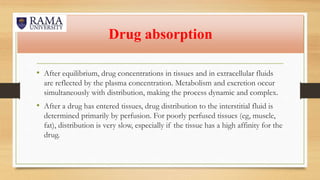 Drug absorption
• After equilibrium, drug concentrations in tissues and in extracellular fluids
are reflected by the plasma concentration. Metabolism and excretion occur
simultaneously with distribution, making the process dynamic and complex.
• After a drug has entered tissues, drug distribution to the interstitial fluid is
determined primarily by perfusion. For poorly perfused tissues (eg, muscle,
fat), distribution is very slow, especially if the tissue has a high affinity for the
drug.
 
