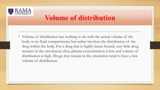 Volume of distribution
• Volume of distribution has nothing to do with the actual volume of the
body or its fluid compartments but rather involves the distribution of the
drug within the body. For a drug that is highly tissue-bound, very little drug
remains in the circulation; thus, plasma concentration is low and volume of
distribution is high. Drugs that remain in the circulation tend to have a low
volume of distribution.
 