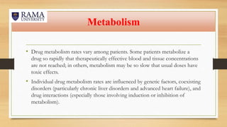 Metabolism
• Drug metabolism rates vary among patients. Some patients metabolize a
drug so rapidly that therapeutically effective blood and tissue concentrations
are not reached; in others, metabolism may be so slow that usual doses have
toxic effects.
• Individual drug metabolism rates are influenced by genetic factors, coexisting
disorders (particularly chronic liver disorders and advanced heart failure), and
drug interactions (especially those involving induction or inhibition of
metabolism).
 