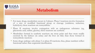 Metabolism
• For many drugs, metabolism occurs in 2 phases. Phase I reactions involve formation
of a new or modified functional group or cleavage (oxidation, reduction,
hydrolysis); these reactions are nonsynthetic.
• Phase II reactions involve conjugation with an endogenous substance (eg,
glucuronic acid, sulfate, glycine); these reactions are synthetic.
• Metabolites formed in synthetic reactions are more polar and thus more readily
excreted by the kidneys (in urine) and the liver (in bile) than those formed in
nonsynthetic reactions.
• Some drugs undergo only phase I or phase II reactions; thus, phase numbers reflect
functional rather than sequential classification.
 