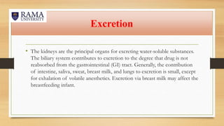 Excretion
• The kidneys are the principal organs for excreting water-soluble substances.
The biliary system contributes to excretion to the degree that drug is not
reabsorbed from the gastrointestinal (GI) tract. Generally, the contribution
of intestine, saliva, sweat, breast milk, and lungs to excretion is small, except
for exhalation of volatile anesthetics. Excretion via breast milk may affect the
breastfeeding infant.
 