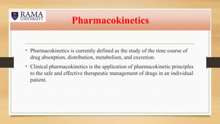 Pharmacokinetics
• Pharmacokinetics is currently defined as the study of the time course of
drug absorption, distribution, metabolism, and excretion.
• Clinical pharmacokinetics is the application of pharmacokinetic principles
to the safe and effective therapeutic management of drugs in an individual
patient.
 
