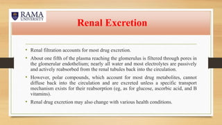 Renal Excretion
• Renal filtration accounts for most drug excretion.
• About one fifth of the plasma reaching the glomerulus is filtered through pores in
the glomerular endothelium; nearly all water and most electrolytes are passively
and actively reabsorbed from the renal tubules back into the circulation.
• However, polar compounds, which account for most drug metabolites, cannot
diffuse back into the circulation and are excreted unless a specific transport
mechanism exists for their reabsorption (eg, as for glucose, ascorbic acid, and B
vitamins).
• Renal drug excretion may also change with various health conditions.
 