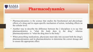 Pharmacodynamics
• Pharmacodynamics is the science that studies the biochemical and physiologic
effects of a drug and its organ-specific mechanism of action, including effects on
the cellular level.
• Another way to describe the difference between the 2 disciplines is to say that
pharmacokinetics is “what the body does to the drug," whereas
pharmacodynamics is “what the drug does to the body.”
• When prescribing medications, physicians must take into account both the drug’s
pharmacodynamics and its pharmacokinetics to determine the correct dosage and
to ensure the appropriate effect.
 