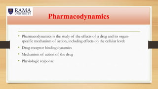 Pharmacodynamics
• Pharmacodynamics is the study of the effects of a drug and its organ-
specific mechanism of action, including effects on the cellular level:
• Drug-receptor binding dynamics
• Mechanism of action of the drug
• Physiologic response
 