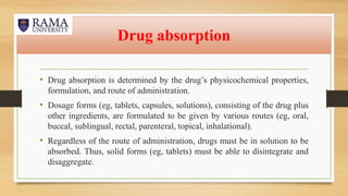 Drug absorption
• Drug absorption is determined by the drug’s physicochemical properties,
formulation, and route of administration.
• Dosage forms (eg, tablets, capsules, solutions), consisting of the drug plus
other ingredients, are formulated to be given by various routes (eg, oral,
buccal, sublingual, rectal, parenteral, topical, inhalational).
• Regardless of the route of administration, drugs must be in solution to be
absorbed. Thus, solid forms (eg, tablets) must be able to disintegrate and
disaggregate.
 