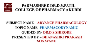 PADMASHREE DR.D.Y.PATIL
COLLEGE OF PHARMACY AKURDI
SUBJECT NAME – ADVANCE PHARMACOLOGY
TOPIC NAME- PHARMACODYNAMIC
GUIDED BY- DR.D.S.SHIRODE
PRESENTED BY – DHANASHRI PRAKASH
SONAVANE
 
