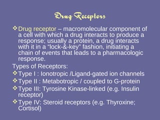 Drug Receptors Drug receptor  – macromolecular component of a cell with which a drug interacts to produce a response; usually a protein, a drug interacts with it in a “lock-&-key” fashion, initiating a chain of events that leads to a pharmacologic response. Types of Receptors: Type I : Ionotropic /Ligand-gated ion channels Type II : Metabotropic / coupled to G-protein Type III: Tyrosine Kinase-linked (e.g. Insulin receptor) Type IV: Steroid receptors (e.g. Thyroxine; Cortisol) 
