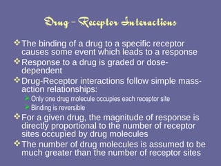 Drug – Receptor Interactions The binding of a drug to a specific receptor causes some event which leads to a response Response to a drug is graded or dose-dependent Drug-Receptor interactions follow simple mass-action relationships:  Only one drug molecule occupies each receptor site Binding is reversible For a given drug, the magnitude of response is directly proportional to the number of receptor sites occupied by drug molecules The number of drug molecules is assumed to be much greater than the number of receptor sites  