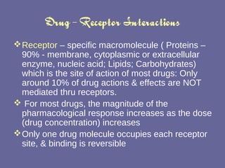 Drug – Receptor Interactions Receptor  – specific macromolecule ( Proteins – 90% - membrane, cytoplasmic or extracellular enzyme, nucleic acid; Lipids; Carbohydrates) which is the site of action of most drugs: Only around 10% of drug actions & effects are NOT mediated thru receptors. For most drugs, the magnitude of the pharmacological response increases as the dose (drug concentration) increases Only one drug molecule occupies each receptor site, & binding is reversible 
