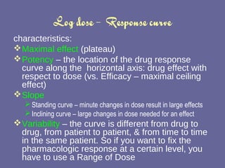 Log dose –  Response curve characteristics: Maximal effect  (plateau) Potency  – the location of the drug response curve along the  horizontal axis: drug effect with respect to dose (vs. Efficacy – maximal ceiling effect) Slope   Standing curve – minute changes in dose result in large effects Inclining curve – large changes in dose needed for an effect Variability  – the curve is different from drug to drug, from patient to patient, & from time to time in the same patient. So if you want to fix the pharmacologic response at a certain level, you have to use a Range of Dose 