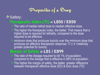 Properties of a Drug Safety:  Therapeutic Index (TI)   = LD50 / ED50   The ratio of median lethal dose to median effective dose.  The higher the therapeutic index, the better. That means that a higher dose is required for lethality, compared to the dose required to be effective.  minimum dose that produces toxicity over the minimum dose that produces an effective therapeutic response; TI  <  4 =relatively greater potential for toxicity Margin of Safety   = LD1 / ED99   The ratio of the dosage required to kill 1% of population, compared to the dosage that is effective in 99% of population.  The higher the margin of safety, the better. greater  difference between therapeutic effective dose (ED) & toxic dose (TD) 